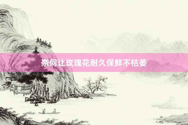 奈何让玫瑰花耐久保鲜不枯萎